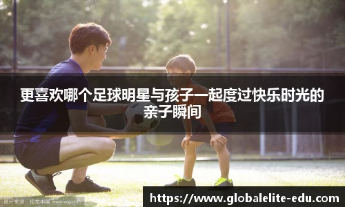 更喜欢哪个足球明星与孩子一起度过快乐时光的亲子瞬间